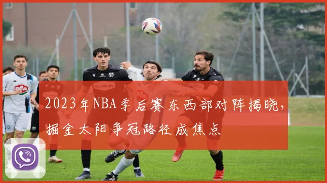 2023年NBA季后赛东西部对阵揭晓，掘金太阳争冠路径成焦点