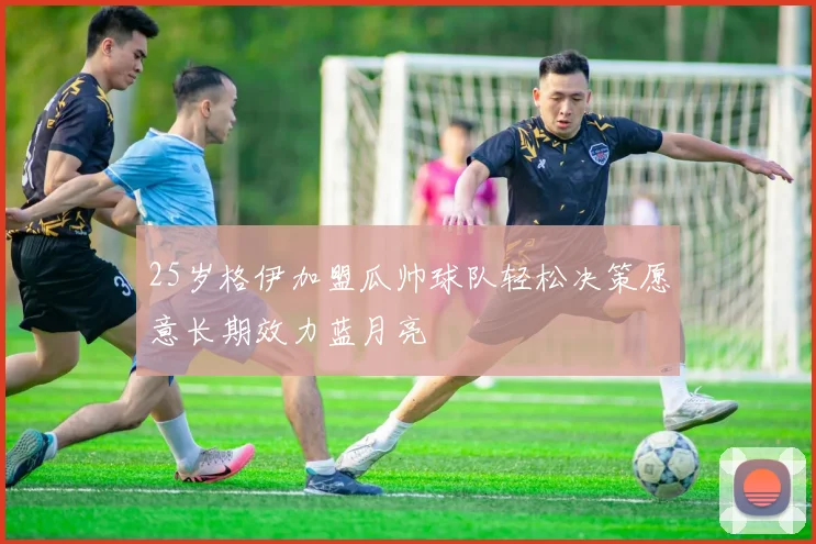 25岁格伊加盟瓜帅球队轻松决策愿意长期效力蓝月亮