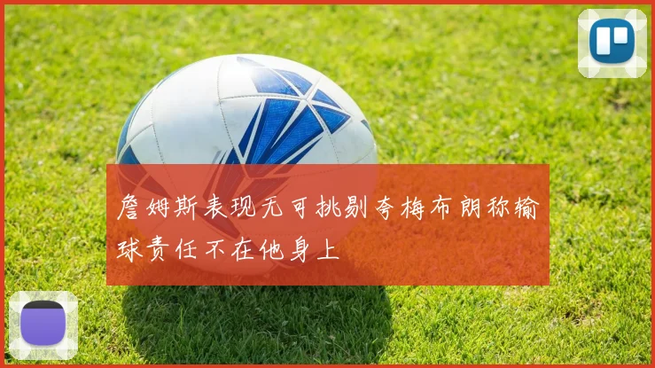 詹姆斯表现无可挑剔夸梅布朗称输球责任不在他身上