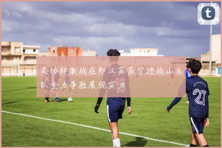 足协杯激战在即江苏苏宁迎战山东队全力争胜展现实力