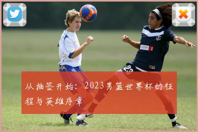 从抽签开始：2023男篮世界杯的征程与英雄序章