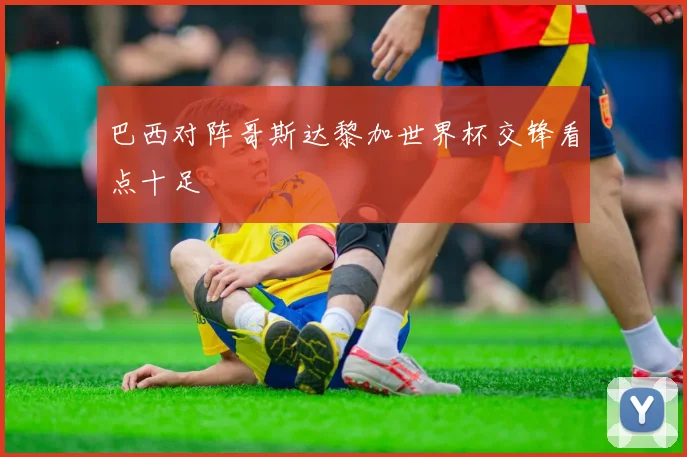 巴西对阵哥斯达黎加世界杯交锋看点十足