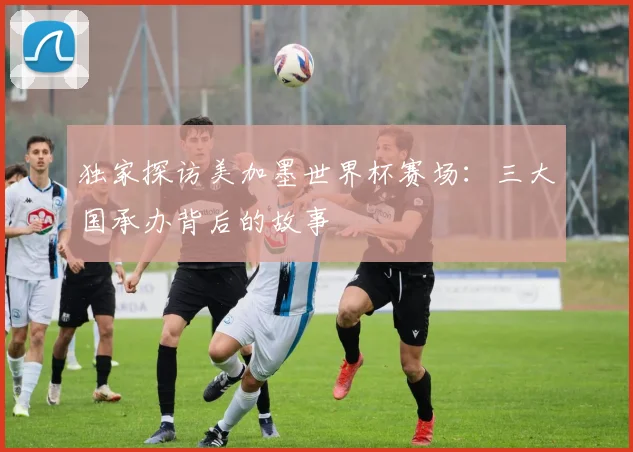 独家探访美加墨世界杯赛场：三大国承办背后的故事