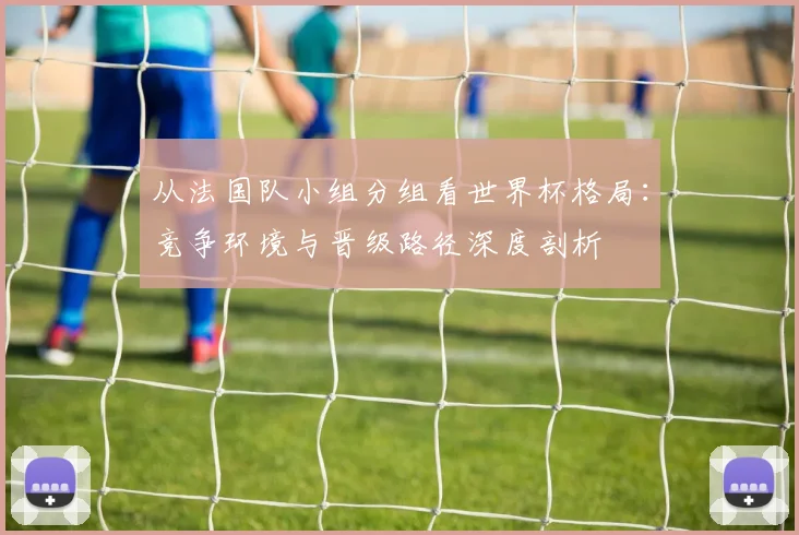 从法国队小组分组看世界杯格局：竞争环境与晋级路径深度剖析