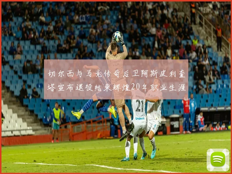 切尔西与马竞传奇后卫阿斯皮利奎塔宣布退役结束辉煌20年职业生涯