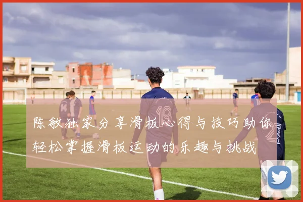 陈敏独家分享滑板心得与技巧助你轻松掌握滑板运动的乐趣与挑战